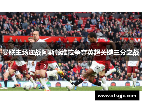 曼联主场迎战阿斯顿维拉争夺英超关键三分之战