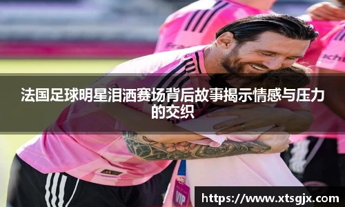 法国足球明星泪洒赛场背后故事揭示情感与压力的交织